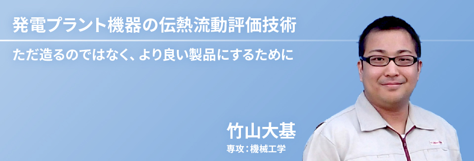 発電プラント機器の伝熱流動評価技術：ただ造るのではなく、より良い製品にするために　竹山 大基　専攻：機械工学