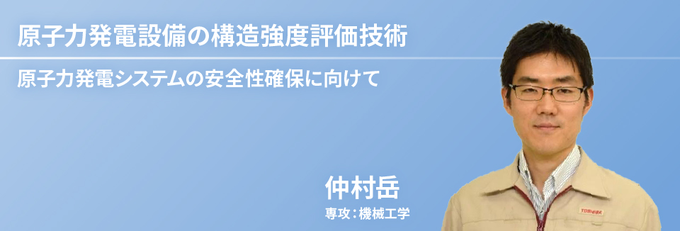 原子力発電設備の構造強度評価技術：原子力発電システムの安全性確保に向けて　仲村 岳　専攻：機械工学