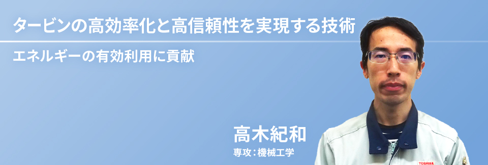 タービンの高効率化と高信頼性を実現する技術　エネルギーの有効利用に貢献　高木 紀和　専攻：機械工学