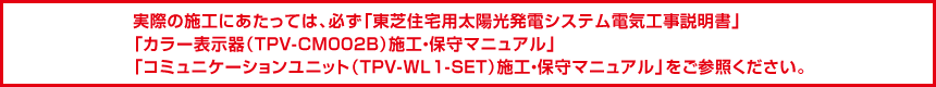 実際の施工にあたっては、必ず「東芝住宅用太陽光発電システム電気工事説明書」「カラー表示器（TPV-CM002B)施工・保守マニュアル」「コミュニケーションユニット（TPV-WL1-SET)施工・保守マニュアル」をご参照ください。