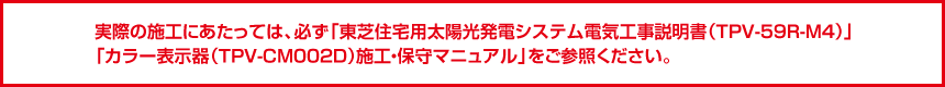 実際の施工にあたっては、必ず「東芝住宅用太陽光発電システム電気工事説明書（TPV-59R-M4)」「カラー表示器（TPV-CM002D)施工・保守マニュアル」をご参照ください。