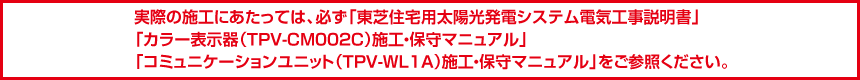 実際の施工にあたっては、必ず「東芝住宅用太陽光発電システム電気工事説明書」「カラー表示器（TPV-CM002C）施工・保守マニュアル」「コミュニケーションユニット（TPV-WL1A）施工・保守マニュアル」をご参照ください。