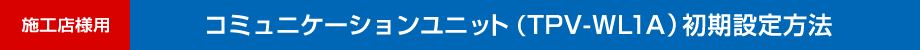 施工店様用　コミュニケーションユニット(TPV-WL1A)初期設定方法