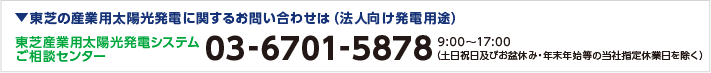 東芝の産業用太陽光発電に関するお問い合わせは（法人向け発電用途） 東芝産業用太陽光発電システムご相談センター 03-6701-5878 9:00～17:00（土日祝日及びお盆休み・年末年始等の当社指定休業日を除く）