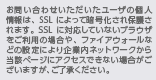 お問い合わせいただいたユーザの個人情報は、SSLによって暗号化され保護されます。SSLに対応していないブラウザをご利用の場合や、ファイアウォールなどの設定により企業内ネットワークから当該ページにアクセスできない場合がございますが、ご了承ください。