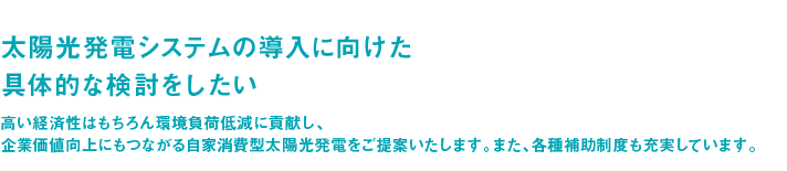 太陽光発電システムの導入に向けた具体的な検討をしたい ― 高い経済性はもちろん環境負荷低減に貢献し、企業価値向上にもつながる自家消費型太陽光発電をご提案いたします。また、各種補助制度も充実しています。