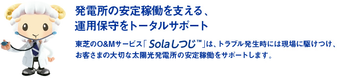 発電所の安定稼働を支える、運用保守をトータルサポート　東芝のO&Mサービス「Solaしつじ TM」は、トラブル発生時には現場に駆けつけ、お客さまの大切な太陽光発電所の安定稼働をサポートします。