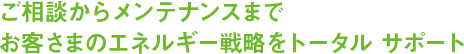 ご相談からメンテナンスまでお客さまのエネルギー線r博をトータル サポート