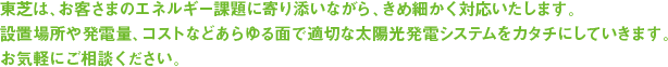 東芝は、お客さまのエネルギー課題に寄り添いながら、きめ細かく対応いたします。 設置場所や発電量、コストなどあらゆる面で適切な太陽光発電システムをカタチにしていきます。 お気軽にご相談ください。