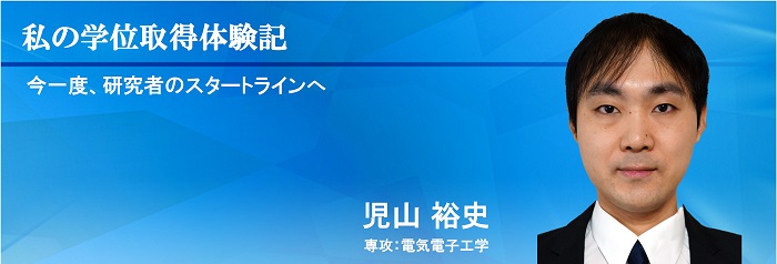 私の学位取得体験記　今一度、研究者のスタートラインへ　児山　裕史 専攻：電気電子工学