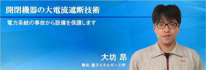 開閉機器の大電流遮断技術 電力系統の事故から設備を保護します　大坊 昂　専攻：量子エネルギー工学