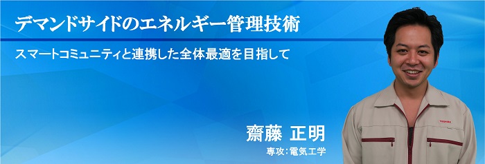 デマンドサイドのエネルギー管理技術：スマートコミュニティと連携した全体最適を目指して　齋藤 正明　専攻：電気工学