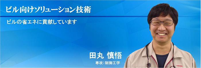 ビル向けソリューション技術術：ビルの省エネに貢献しています　田丸 慎悟　専攻：制御工学