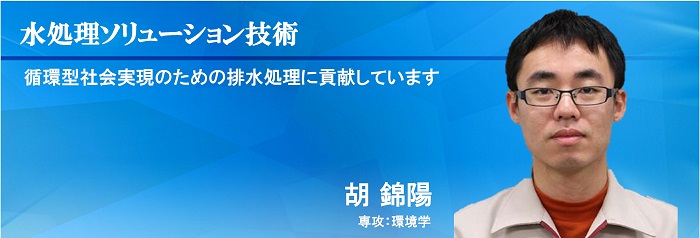 水処理ソリューション技術 循環型社会実現のための排水処理に貢献しています 胡 錦陽 専攻：環境学