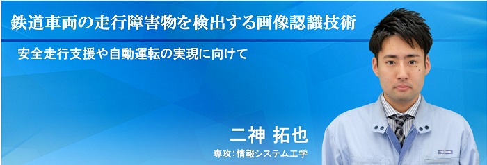 鉄道車両の走行障害物を検出する画像認識技術 安全走行支援や自動運転の実現に向けて 二神 拓也 専攻：情報システム工学