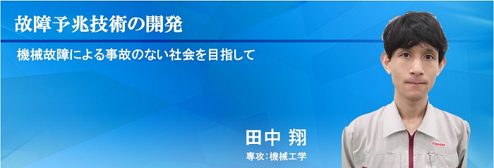 故障予兆技術の開発 機械故障による事故のない社会を目指して 田中 翔 専攻：機械工学