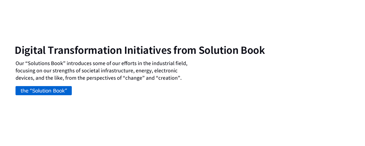 Digital Transformation Initiatives from Solution Book　Our “Solutions Book” introduces some of our efforts in the industrial field, focusing on our strengths of societal infrastructure, energy, electronic devices, and the like, from the perspectives of “change” and “creation”.