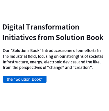 Digital Transformation Initiatives from Solution Book　Our “Solutions Book” introduces some of our efforts in the industrial field, focusing on our strengths of societal infrastructure, energy, electronic devices, and the like, from the perspectives of “change” and “creation”.