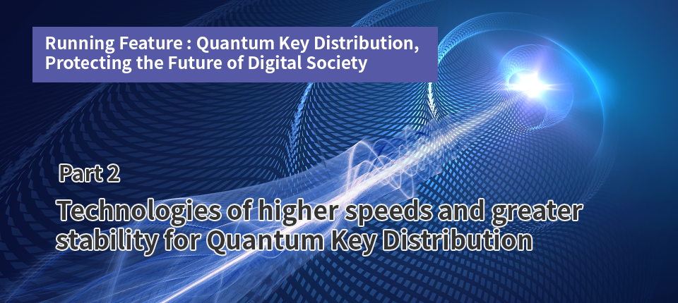Running Feature: Quantum Key Distribution, Protecting the Future of Digital Society（Part2）Technologies of higher speeds and greater stability for Quantum Key Distribution