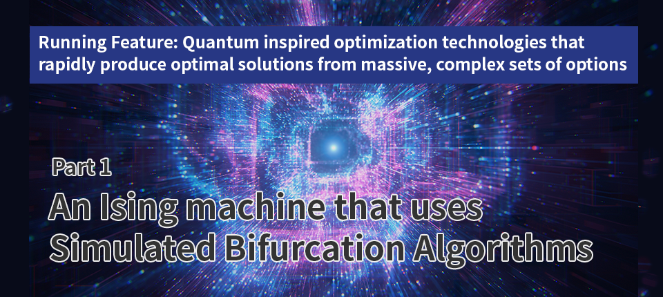 Running Feature: Quantum inspired optimization technologies that rapidly produce optimal solutions from massive, complex sets of options（Part 1）An Ising machine that uses simulated bifurcation algorithms