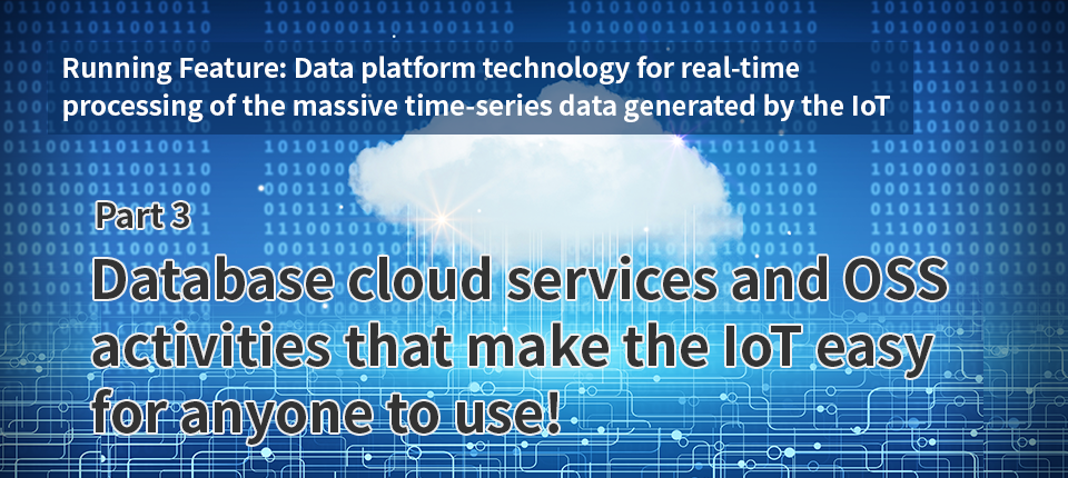 Running Feature: Data platform technology for real-time processing of the massive time-series data generated by the IoT (Par 3) Database cloud services and OSS activities that make the IoT easy for anyone to use!