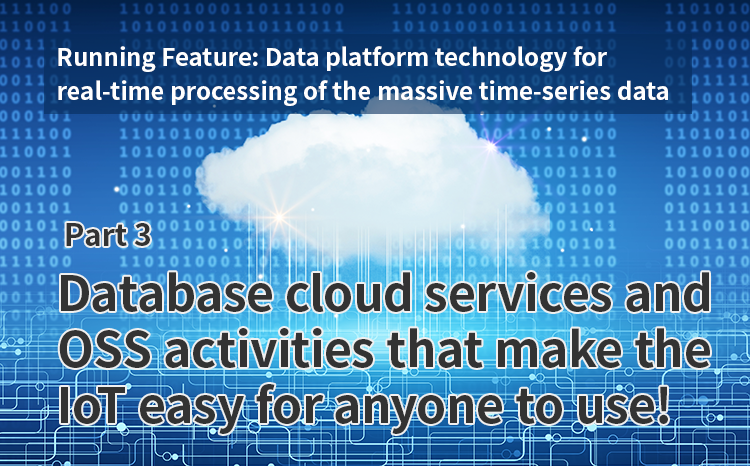 Running Feature: Data platform technology for real-time processing of the massive time-series data generated by the IoT (Par 3) Database cloud services and OSS activities that make the IoT easy for anyone to use!