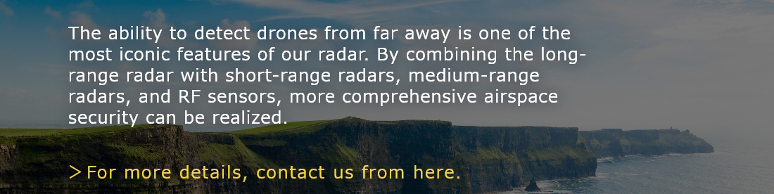 The ability to detect drones from far away is one of the most iconic features of our radar. By combining the long-range radar with short-range radars, medium-range radars, and RF sensors, more comprehensive airspace security can be realized.