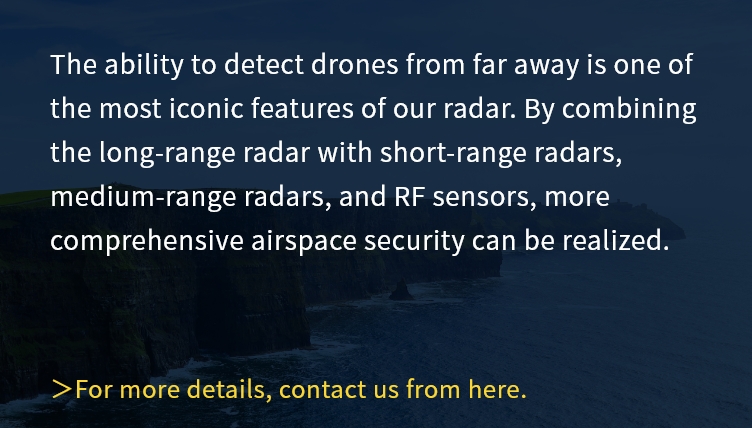 The ability to detect drones from far away is one of the most iconic features of our radar. By combining the long-range radar with short-range radars, medium-range radars, and RF sensors, more comprehensive airspace security can be realized.