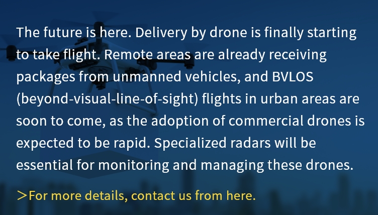 The future is here. Delivery by drone is finally starting to take flight. Remote areas are already receiving packages from unmanned vehicles, and BVLOS (beyond-visual-line-of-sight) flights in urban areas are soon to come, as the adoption of commercial drones is expected to be rapid. Specialized radars will be essential for monitoring and managing these drones.