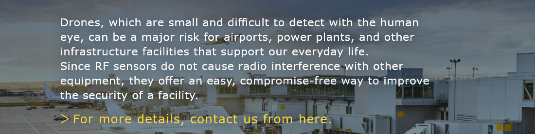 Drones, which are small and difficult to detect with the human eye, can be a major risk for airports, power plants, and other infrastructure facilities that support our everyday life. Since RF sensors do not cause radio interference with other equipment, they offer an easy, compromise-free way to improve the security of a facility.