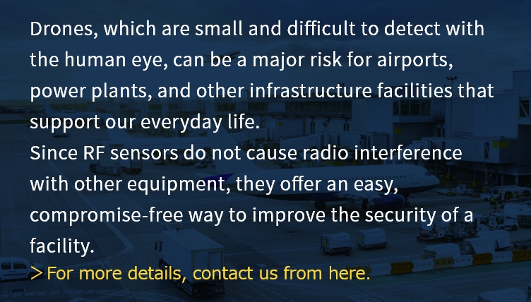 Drones, which are small and difficult to detect with the human eye, can be a major risk for airports, power plants, and other infrastructure facilities that support our everyday life. Since RF sensors do not cause radio interference with other equipment, they offer an easy, compromise-free way to improve the security of a facility.