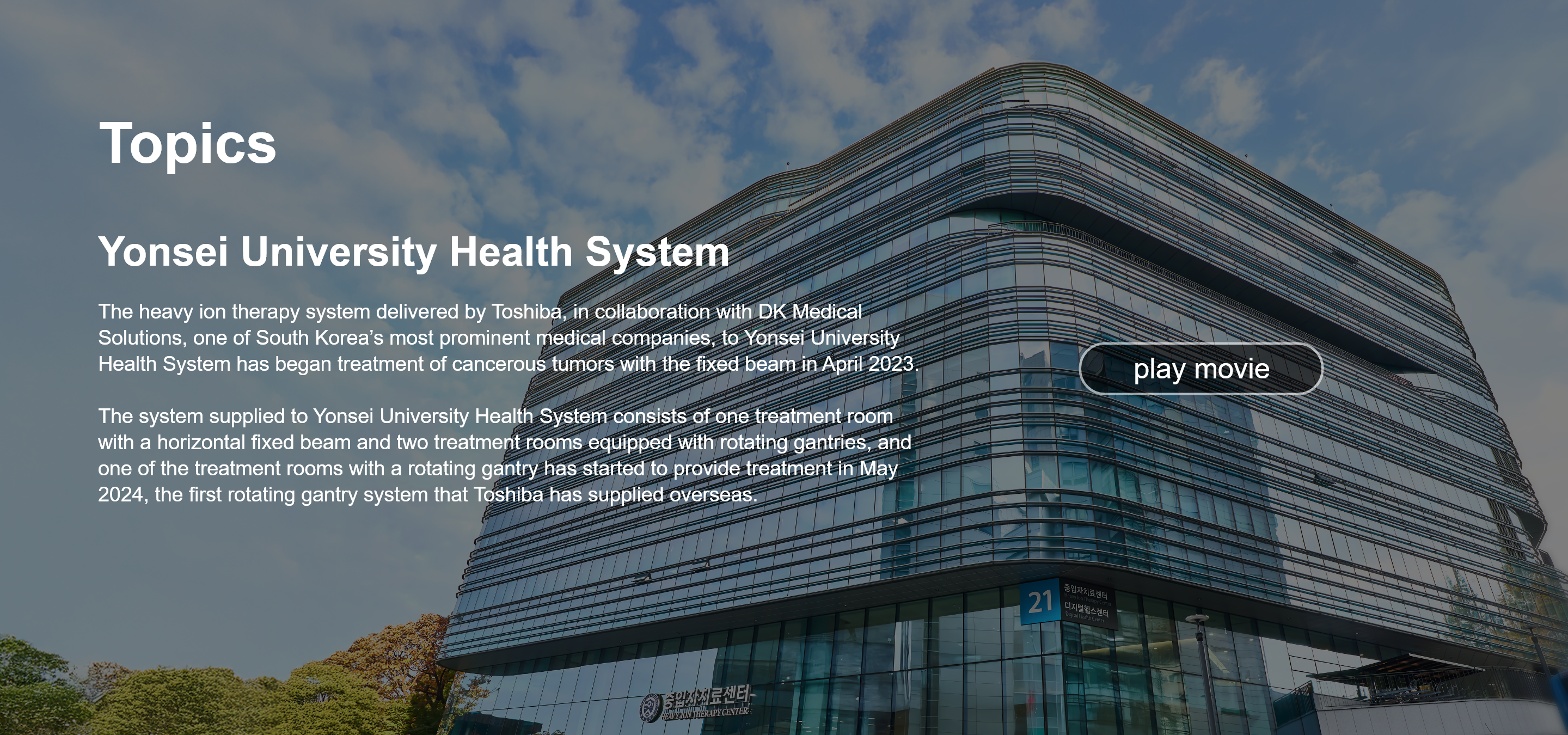 Topics. Yonsei University Health System. The heavy ion therapy system delivered by Toshiba, in collaboration with DK Medical Solutions, one of South Korea’s most prominent medical companies, to Yonsei University Health System has began treatment of cancerous tumors with the fixed beam in April 2023.  The system supplied to Yonsei University Health System consists of one treatment room with a horizontal fixed beam and two treatment rooms equipped with rotating gantries, and one of the treatment rooms with a rotating gantry has started to provide treatment in May 2024, the first rotating gantry system that Toshiba has supplied overseas. play movie
