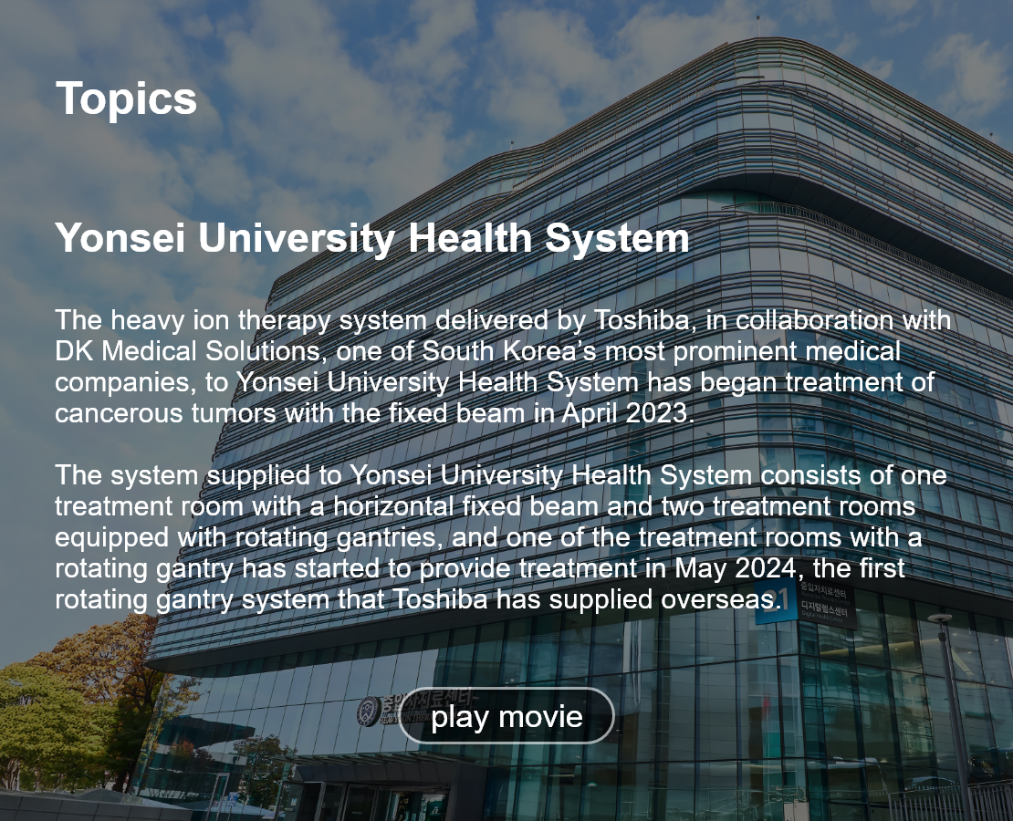 Topics. Yonsei University Health System. The heavy ion therapy system delivered by Toshiba, in collaboration with DK Medical Solutions, one of South Korea’s most prominent medical companies, to Yonsei University Health System has began treatment of cancerous tumors with the fixed beam in April 2023.  The system supplied to Yonsei University Health System consists of one treatment room with a horizontal fixed beam and two treatment rooms equipped with rotating gantries, and one of the treatment rooms with a rotating gantry has started to provide treatment in May 2024, the first rotating gantry system that Toshiba has supplied overseas. play movie