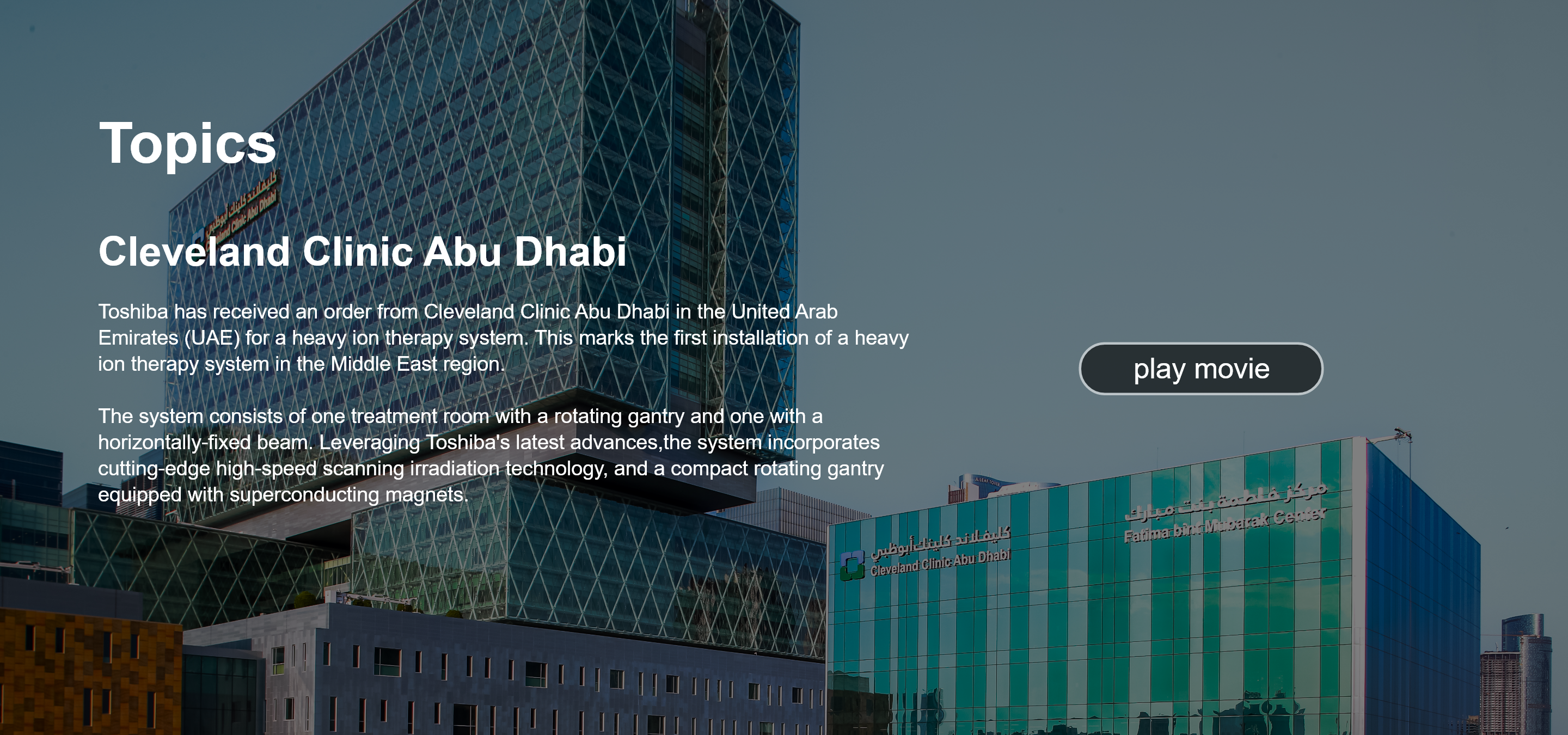 Topics. Cleveland Clinic Abu Dhabi‎. Toshiba has received an order from Cleveland Clinic Abu Dhabi in the United Arab Emirates (UAE) for a heavy ion therapy system. This marks the first installation of a heavy ion therapy system in the Middle East region.  The system consists of one treatment room with a rotating gantry and one with a  horizontally-fixed beam. Leveraging Toshiba's latest advances,the system incorporates cutting-edge high-speed scanning irradiation technology, and a compact rotating gantry equipped with superconducting magnets. play movie.