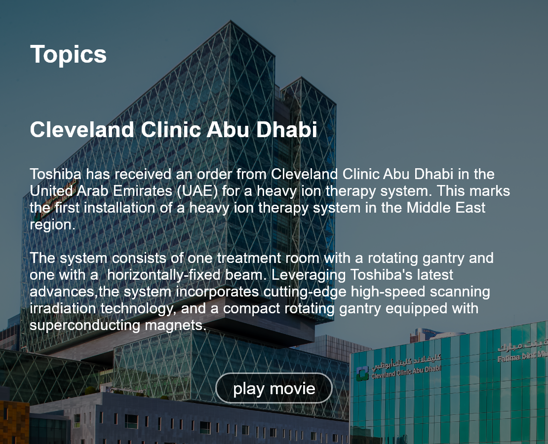 Topics. Cleveland Clinic Abu Dhabi‎. Toshiba has received an order from Cleveland Clinic Abu Dhabi in the United Arab Emirates (UAE) for a heavy ion therapy system. This marks the first installation of a heavy ion therapy system in the Middle East region.  The system consists of one treatment room with a rotating gantry and one with a  horizontally-fixed beam. Leveraging Toshiba's latest advances,the system incorporates cutting-edge high-speed scanning irradiation technology, and a compact rotating gantry equipped with superconducting magnets. play movie.