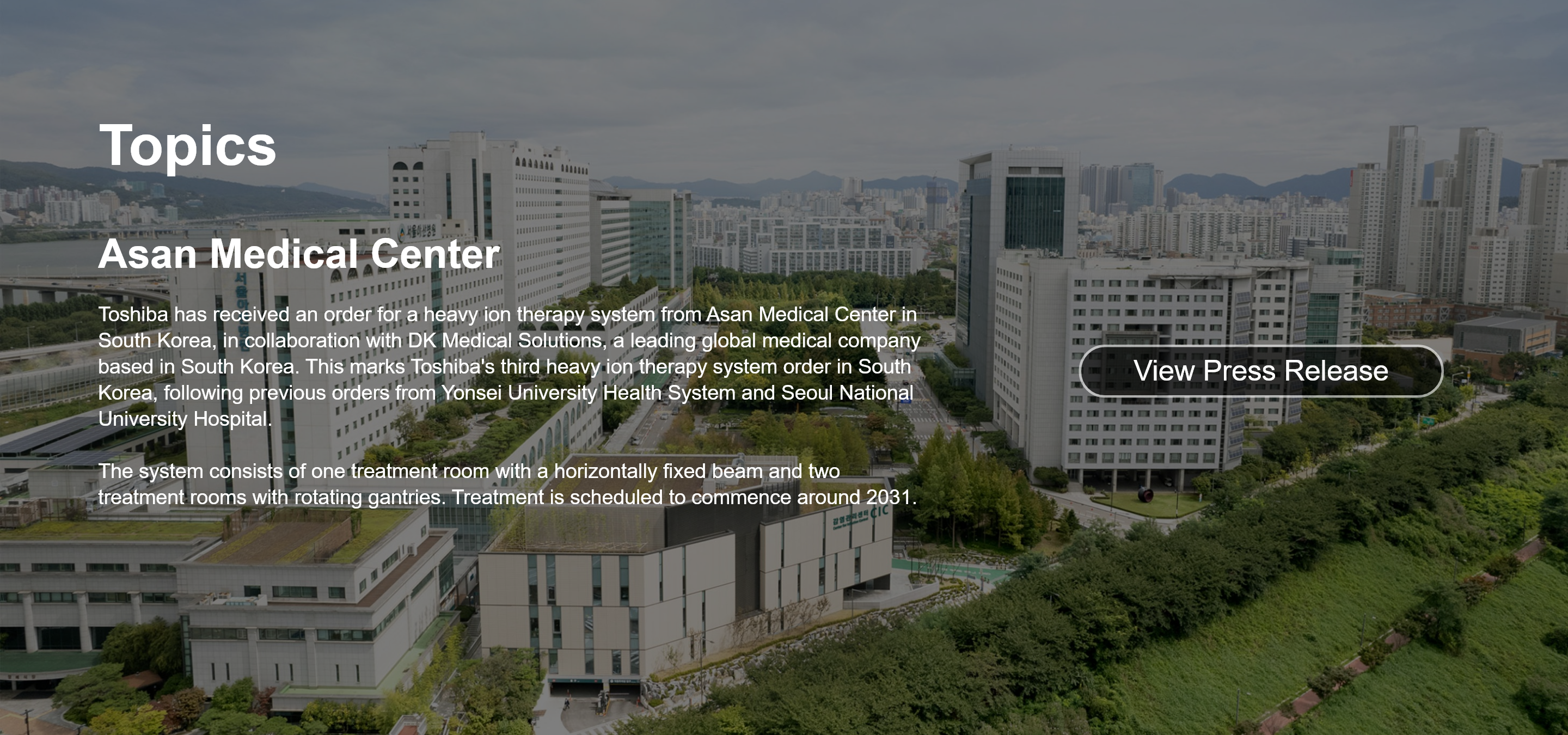 Topics. Asan Medical Center. Toshiba has received an order for a heavy ion therapy system from Asan Medical Center in South Korea, in collaboration with DK Medical Solutions, a leading global medical company based in South Korea. This marks Toshiba's third heavy ion therapy system order in South Korea, following previous orders from Yonsei University Health System and Seoul National University Hospital.  The system consists of one treatment room with a horizontally fixed beam and two treatment rooms with rotating gantries. Treatment is scheduled to commence around 2031. View Press Release.
