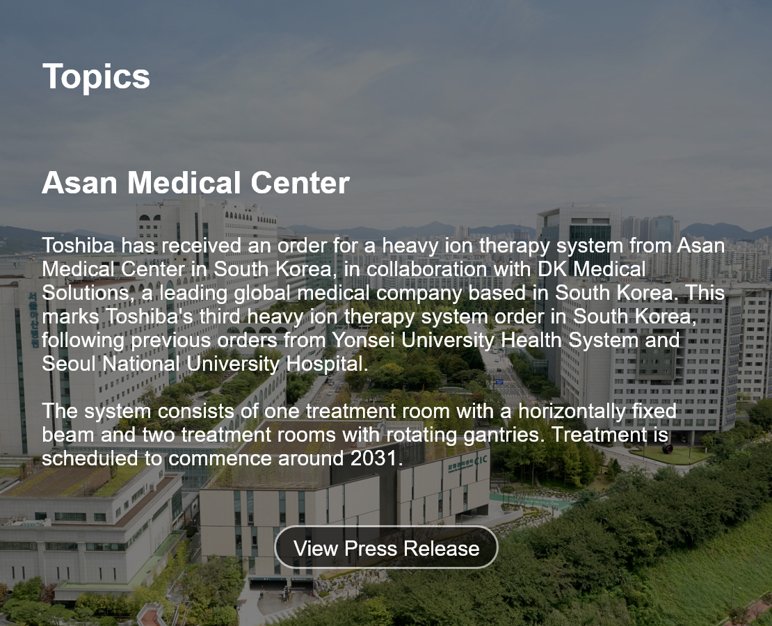 Topics. Asan Medical Center. Toshiba has received an order for a heavy ion therapy system from Asan Medical Center in South Korea, in collaboration with DK Medical Solutions, a leading global medical company based in South Korea. This marks Toshiba's third heavy ion therapy system order in South Korea, following previous orders from Yonsei University Health System and Seoul National University Hospital.  The system consists of one treatment room with a horizontally fixed beam and two treatment rooms with rotating gantries. Treatment is scheduled to commence around 2031. View Press Release.