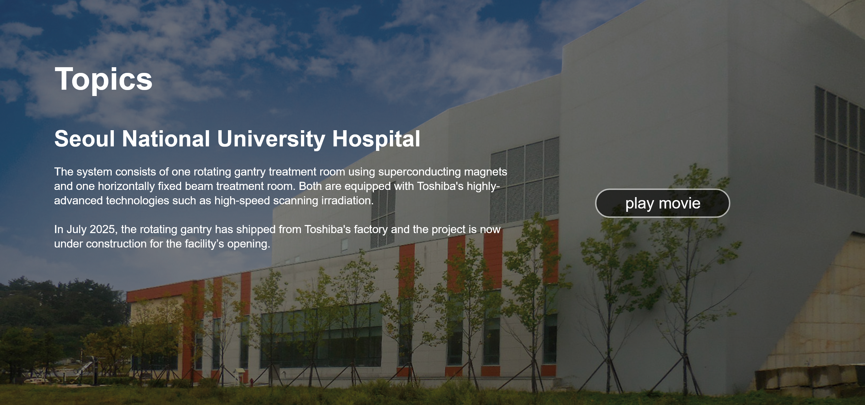 Topics. Seoul National University Hospital. The system consists of one rotating gantry treatment room using superconducting magnets and one horizontally fixed beam treatment room. Both are equipped with Toshiba's highly-advanced technologies such as high-speed scanning irradiation.  In July 2025, the rotating gantry has shipped from Toshiba's factory and the project is now under construction for the facility’s opening. play movie.