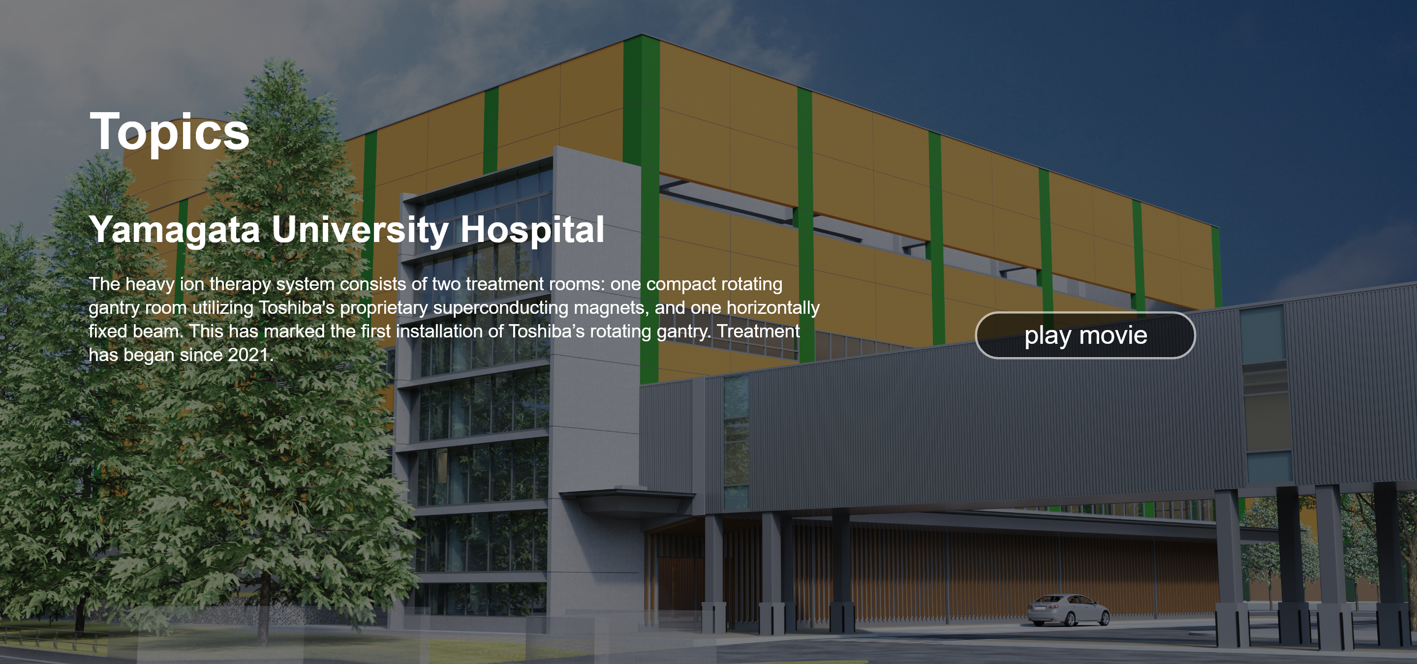 Topics. Yamagata University Hospital. The heavy ion therapy system consists of two treatment rooms: one compact rotating gantry room utilizing Toshiba's proprietary superconducting magnets, and one horizontally fixed beam. This has marked the first installation of Toshiba’s rotating gantry. Treatment has began since 2021. play movie.