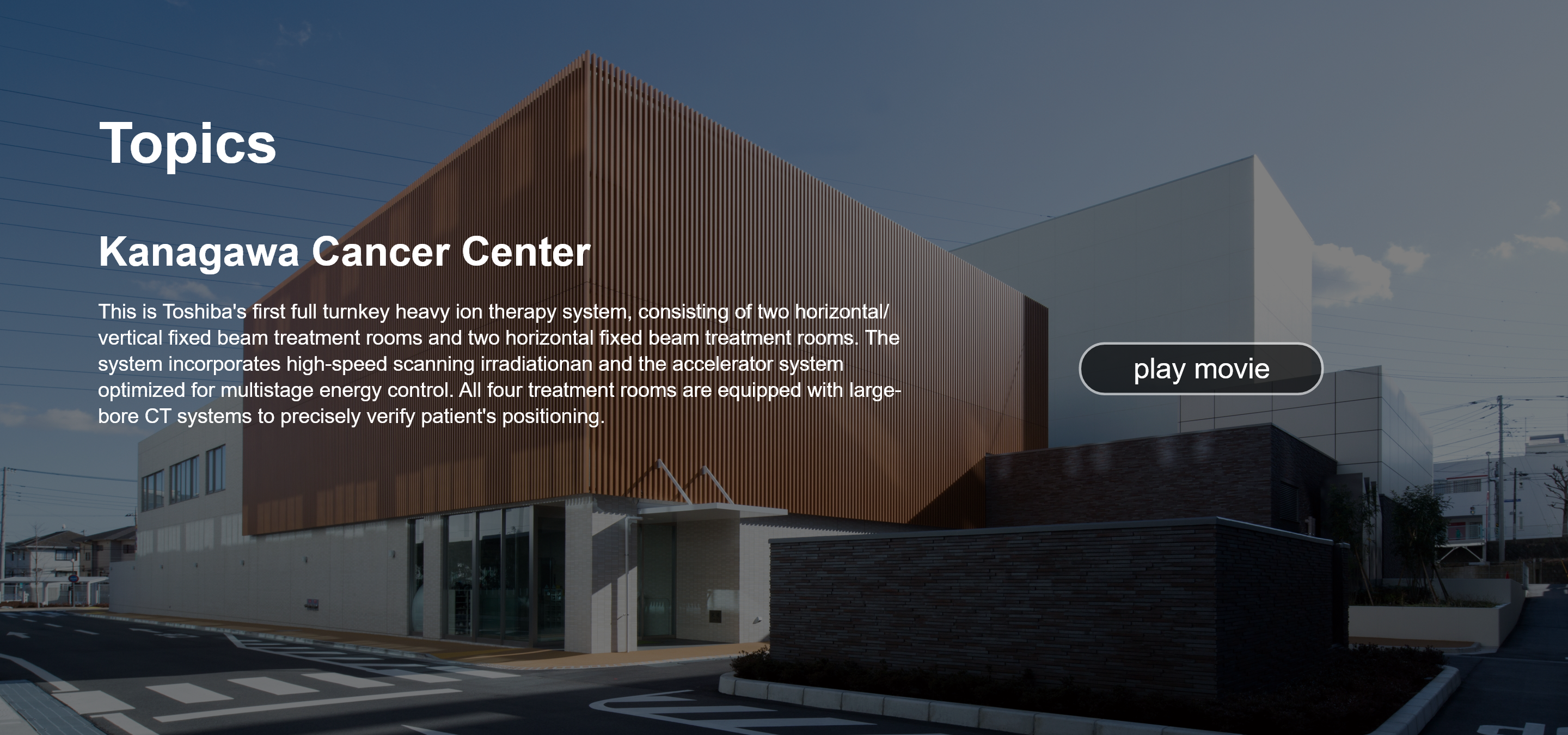 Topics. Kanagawa Cancer Center. This is Toshiba's first full turnkey heavy ion therapy system, consisting of two horizontal/vertical fixed beam treatment rooms and two horizontal fixed beam treatment rooms. The system incorporates high-speed scanning irradiationan and the accelerator system optimized for multistage energy control. All four treatment rooms are equipped with large-bore CT systems to precisely verify patient's positioning. play movie.