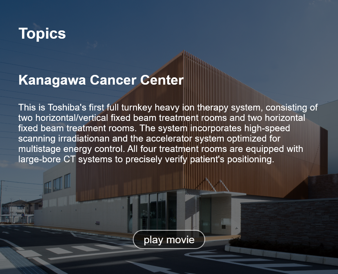 Topics. Kanagawa Cancer Center. This is Toshiba's first full turnkey heavy ion therapy system, consisting of two horizontal/vertical fixed beam treatment rooms and two horizontal fixed beam treatment rooms. The system incorporates high-speed scanning irradiationan and the accelerator system optimized for multistage energy control. All four treatment rooms are equipped with large-bore CT systems to precisely verify patient's positioning. play movie.