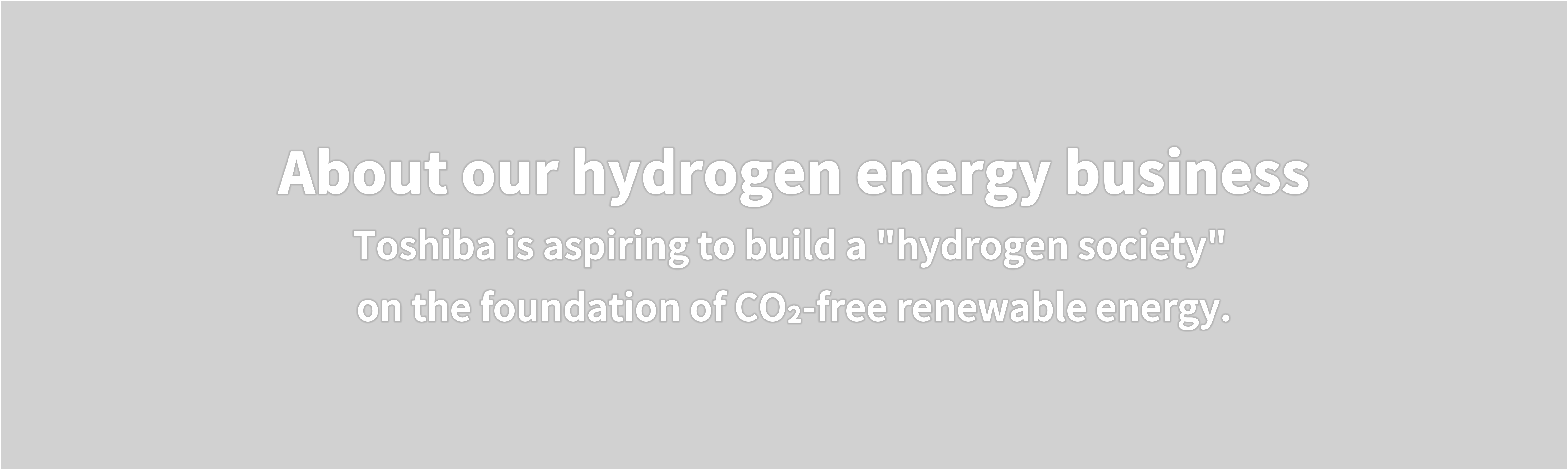 About our hydrogen energy business  Toshiba is aspiring to build a "hydrogen society"  on the foundation of CO₂-free renewable energy.