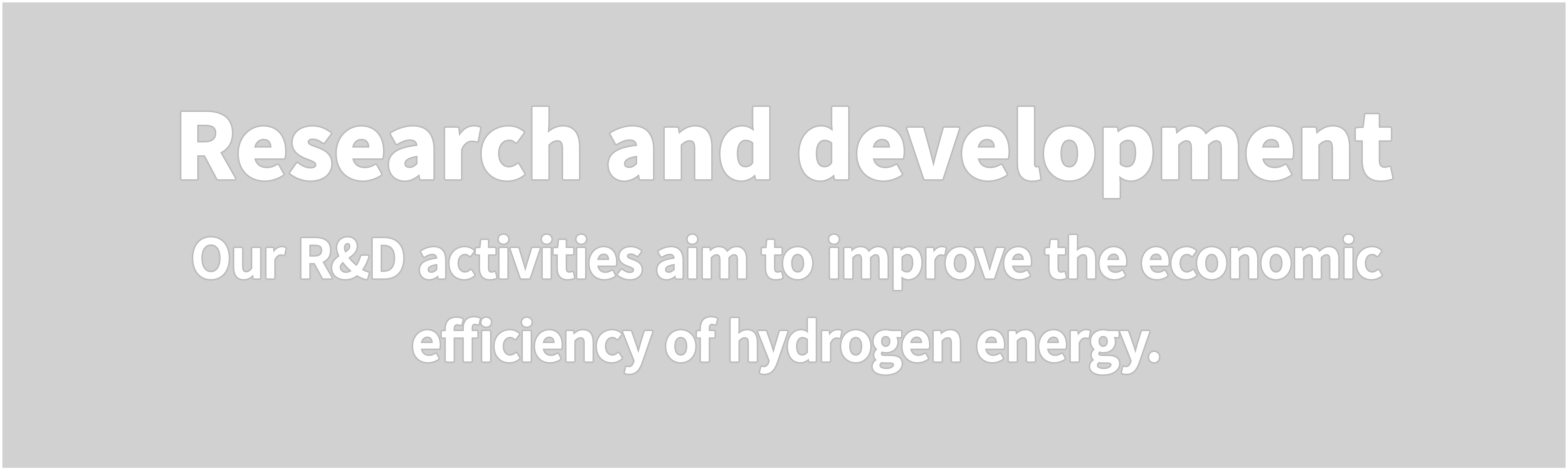 Research and development  Our R&D activities aim to improve the economic efficiency of hydrogen energy.