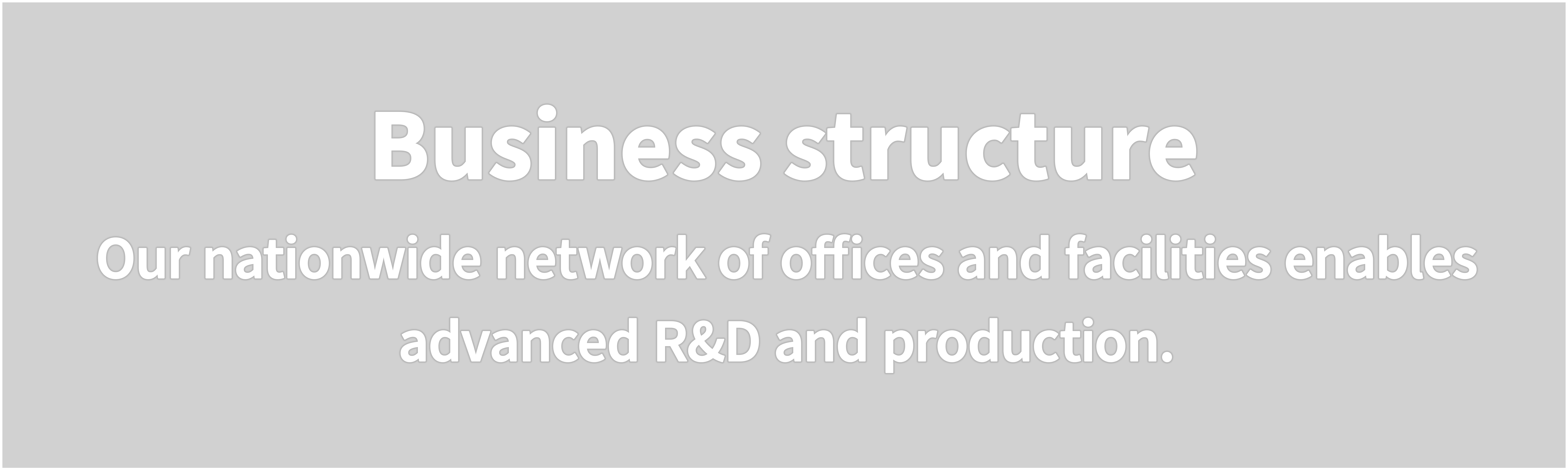 Business structure  Our nationwide network of offices and facilities enables advanced R&D and production.