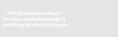 ＜VPP (Virtual Power Plant)＞ Introduce renewable energy by stabilizing the electricity supply
