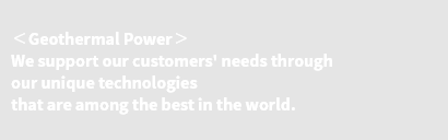 ＜Geothermal Power＞ We support our customers' needs through our unique technologies that are among the best in the world.