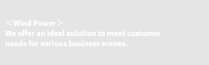 ＜Wind Power＞ We offer an ideal solution to meet customer needs for various business scenes.