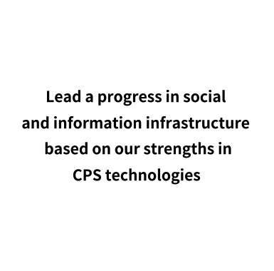 Lead a progress in social and information infrastructure based on our strengths in CPS technologies