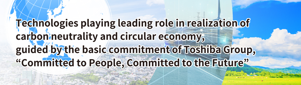 Technogies playing leading role in realization of carbon neutrality and circular economy, guided by the basic commitment of Toshiba Group, "Committed to People, Committed to the Future"