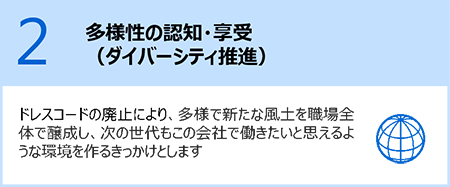 2.多様性の認知・享受（ダイバーシティ推進）：ドレスコードの廃止により、多様で新たな風土を職場全体で醸成し、次の世代もこの会社で働きたいと思えるような環境を通るきっかけとします